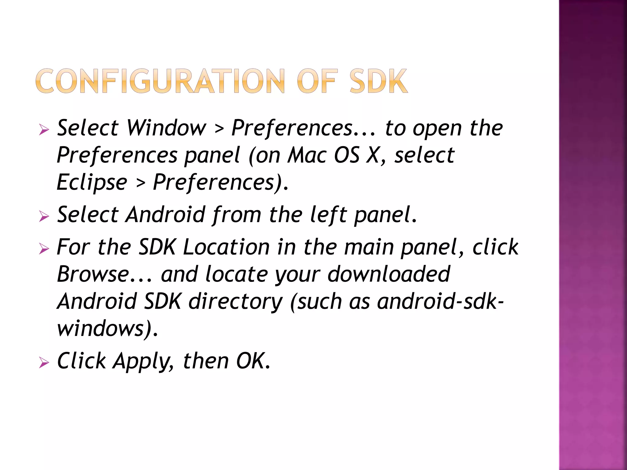  Select Window > Preferences... to open the 
Preferences panel (on Mac OS X, select 
Eclipse > Preferences). 
 Select Android from the left panel. 
 For the SDK Location in the main panel, click 
Browse... and locate your downloaded 
Android SDK directory (such as android-sdk-windows). 
 Click Apply, then OK. 
 