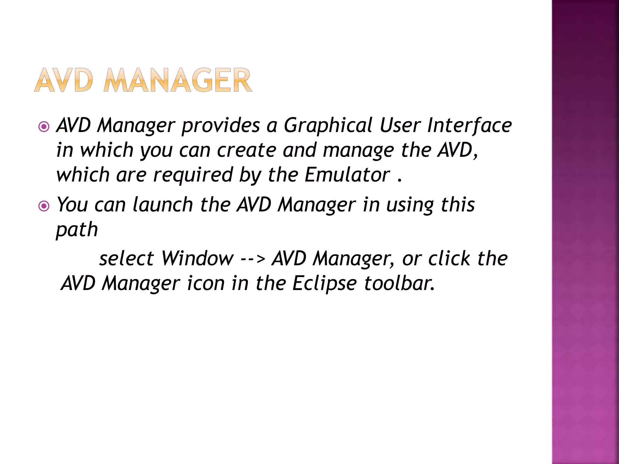  AVD Manager provides a Graphical User Interface 
in which you can create and manage the AVD, 
which are required by the Emulator . 
 You can launch the AVD Manager in using this 
path 
select Window --> AVD Manager, or click the 
AVD Manager icon in the Eclipse toolbar. 
 