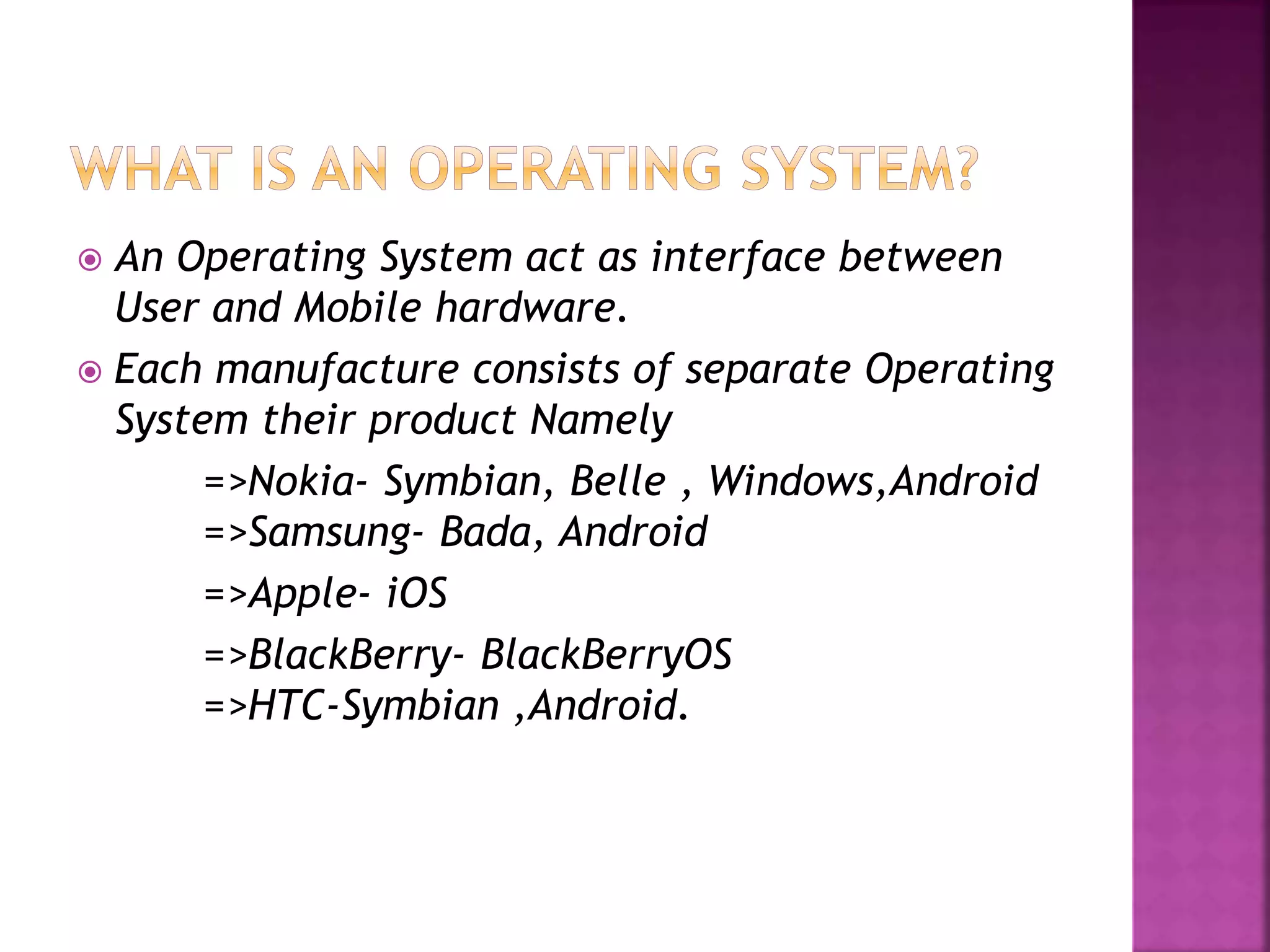  An Operating System act as interface between 
User and Mobile hardware. 
 Each manufacture consists of separate Operating 
System their product Namely 
=>Nokia- Symbian, Belle , Windows,Android 
=>Samsung- Bada, Android 
=>Apple- iOS 
=>BlackBerry- BlackBerryOS 
=>HTC-Symbian ,Android. 
 