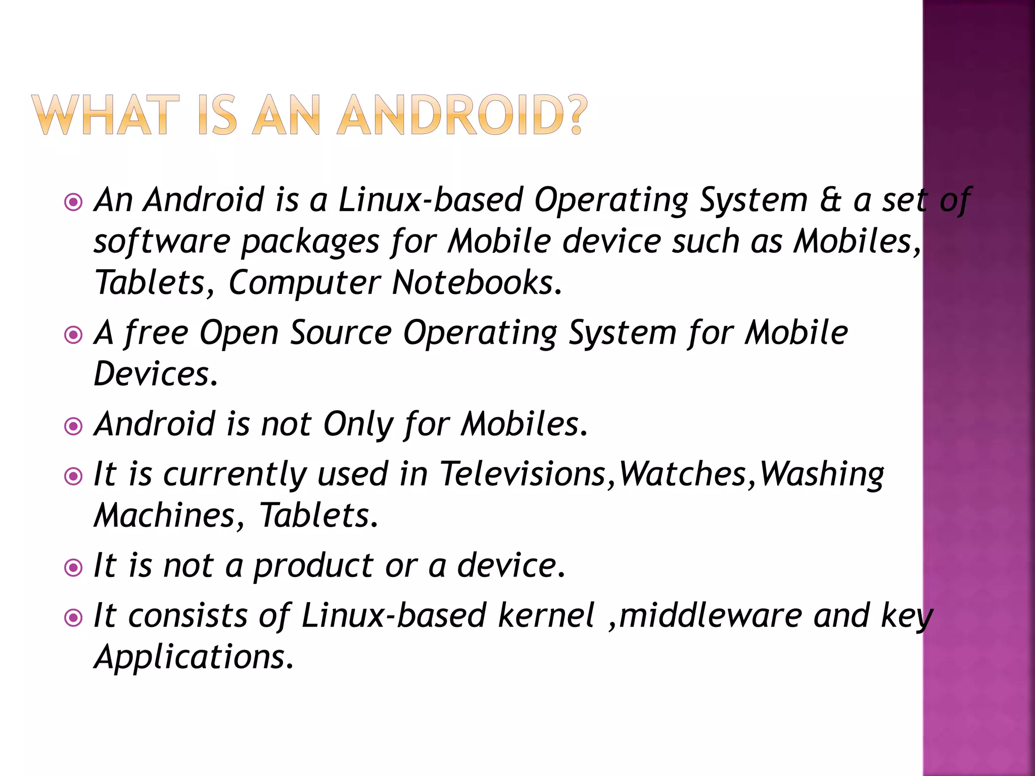  An Android is a Linux-based Operating System & a set of 
software packages for Mobile device such as Mobiles, 
Tablets, Computer Notebooks. 
 A free Open Source Operating System for Mobile 
Devices. 
 Android is not Only for Mobiles. 
 It is currently used in Televisions,Watches,Washing 
Machines, Tablets. 
 It is not a product or a device. 
 It consists of Linux-based kernel ,middleware and key 
Applications. 
 