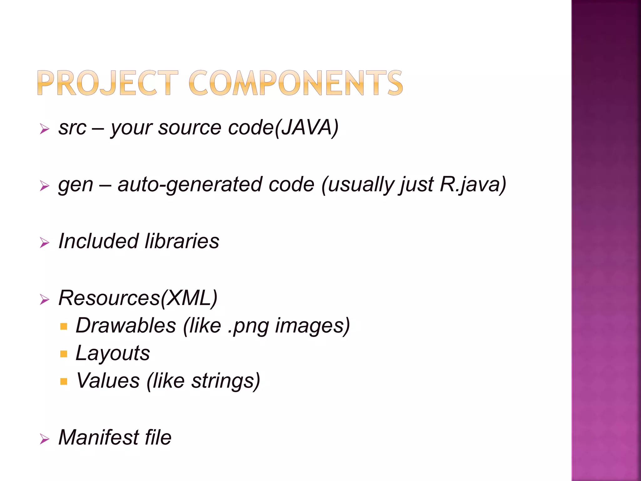  src – your source code(JAVA) 
 gen – auto-generated code (usually just R.java) 
 Included libraries 
 Resources(XML) 
 Drawables (like .png images) 
 Layouts 
 Values (like strings) 
 Manifest file 
 