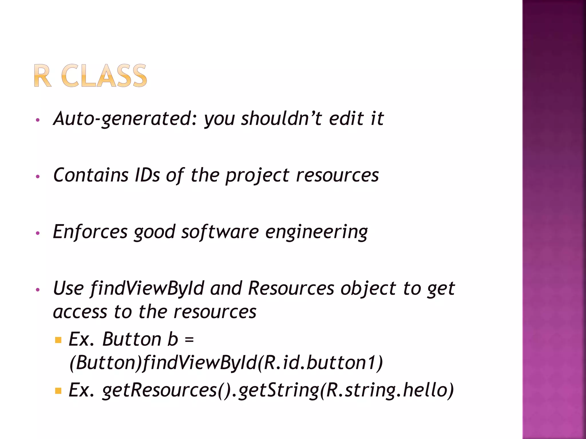 • Auto-generated: you shouldn’t edit it 
• Contains IDs of the project resources 
• Enforces good software engineering 
• Use findViewById and Resources object to get 
access to the resources 
 Ex. Button b = 
(Button)findViewById(R.id.button1) 
 Ex. getResources().getString(R.string.hello)); 
 