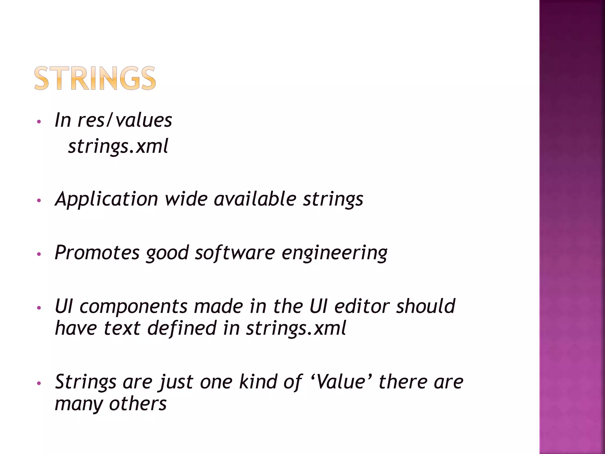 • In res/values 
strings.xml 
• Application wide available strings 
• Promotes good software engineering 
• UI components made in the UI editor should 
have text defined in strings.xml 
• Strings are just one kind of ‘Value’ there are 
many others 
 
