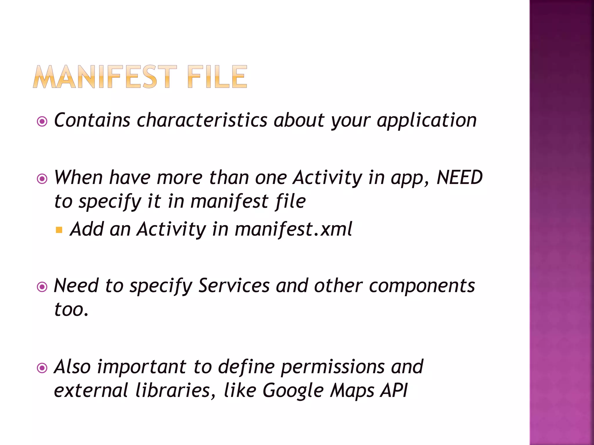  Contains characteristics about your application 
 When have more than one Activity in app, NEED 
to specify it in manifest file 
 Add an Activity in manifest.xml 
 Need to specify Services and other components 
too. 
 Also important to define permissions and 
external libraries, like Google Maps API 
 