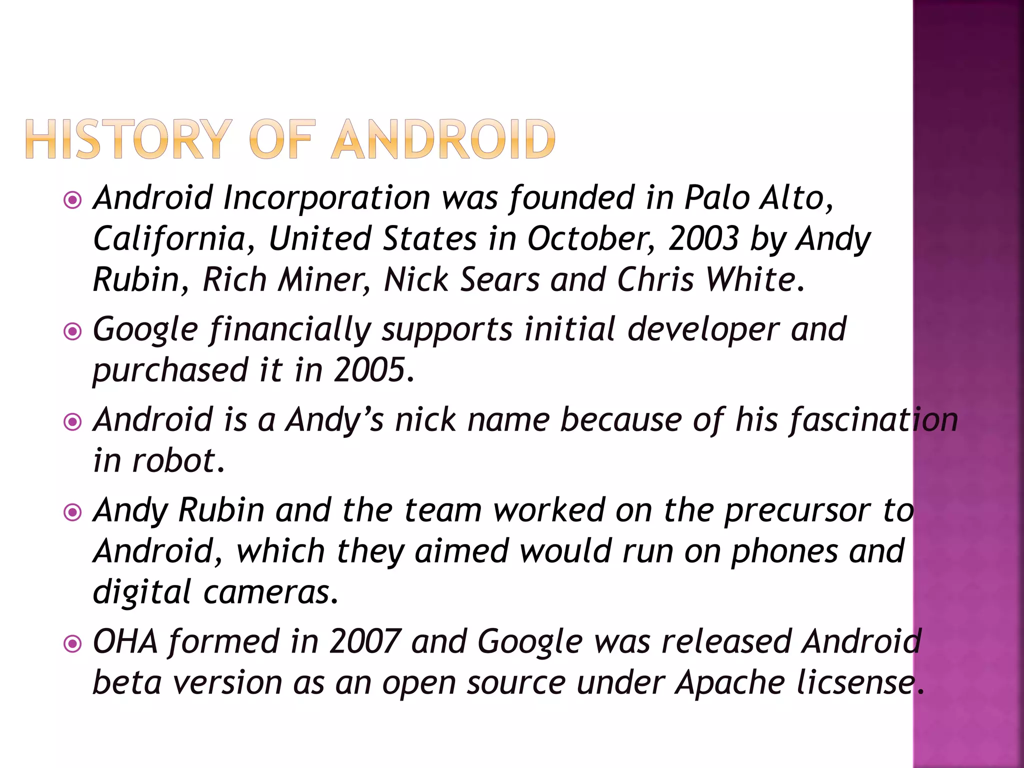  Android Incorporation was founded in Palo Alto, 
California, United States in October, 2003 by Andy 
Rubin, Rich Miner, Nick Sears and Chris White. 
 Google financially supports initial developer and 
purchased it in 2005. 
 Android is a Andy’s nick name because of his fascination 
in robot. 
 Andy Rubin and the team worked on the precursor to 
Android, which they aimed would run on phones and 
digital cameras. 
 OHA formed in 2007 and Google was released Android 
beta version as an open source under Apache licsense. 
 