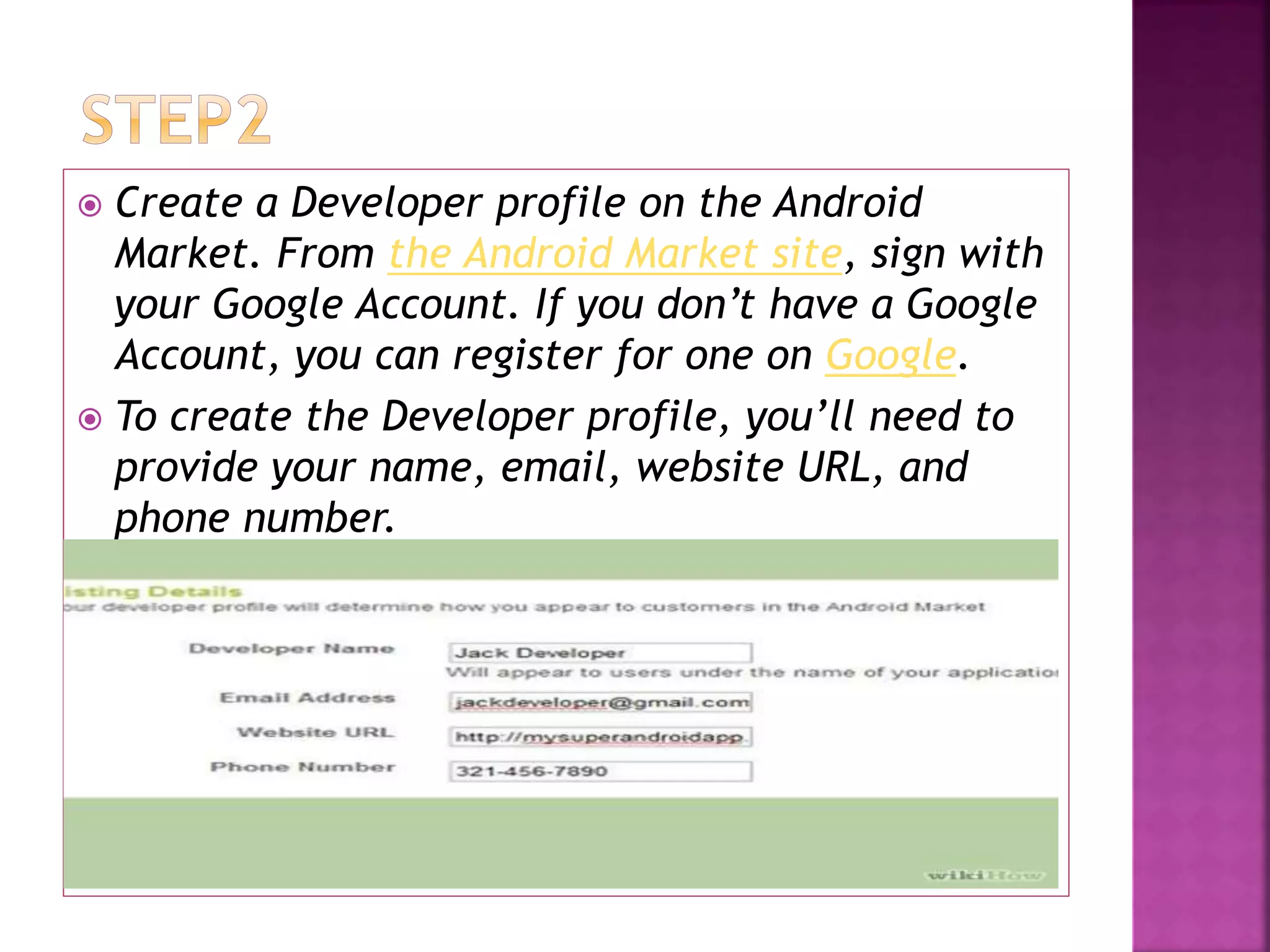  Create a Developer profile on the Android 
Market. From the Android Market site, sign with 
your Google Account. If you don’t have a Google 
Account, you can register for one on Google. 
 To create the Developer profile, you’ll need to 
provide your name, email, website URL, and 
phone number. 
 