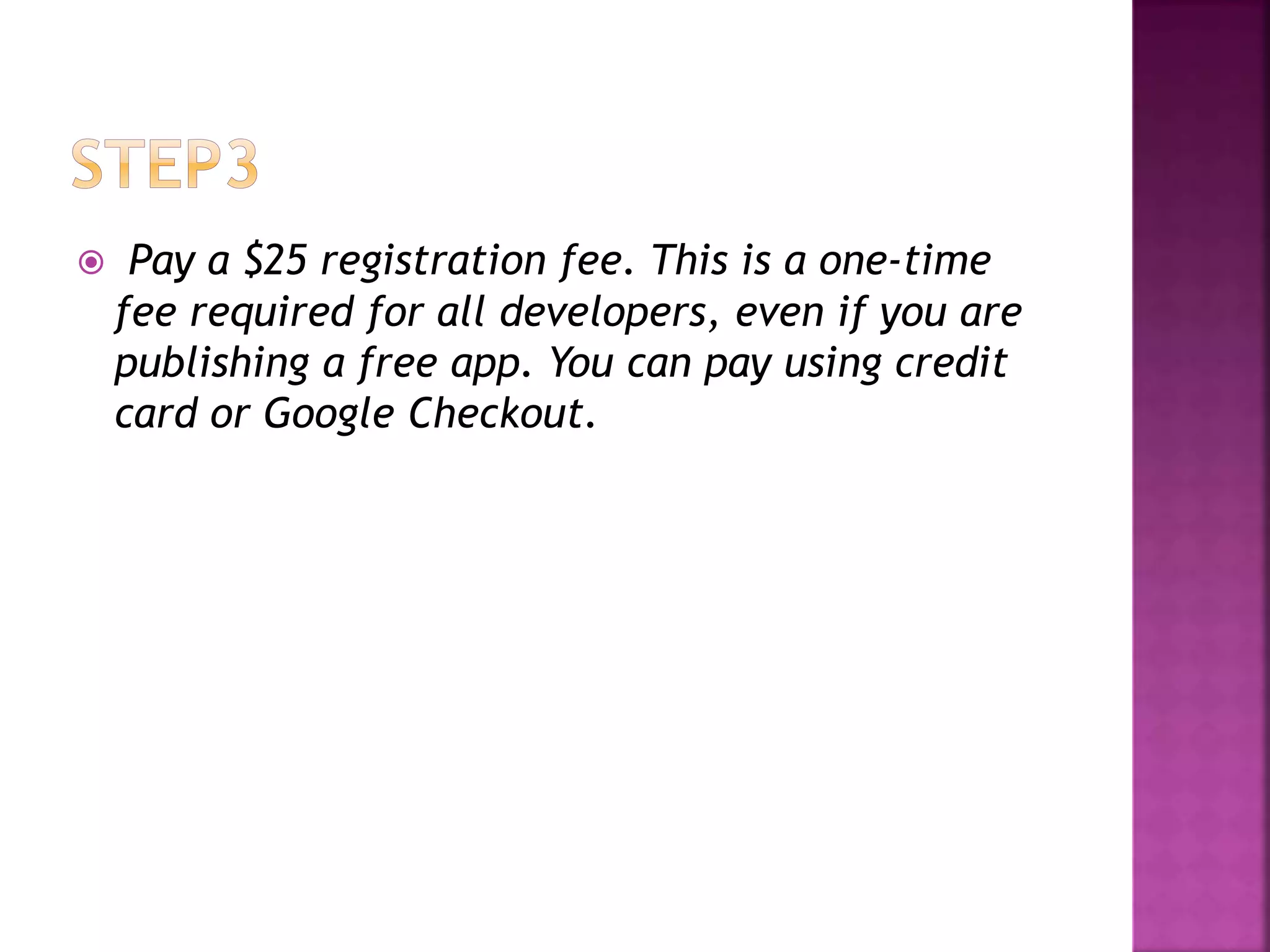  Pay a $25 registration fee. This is a one-time 
fee required for all developers, even if you are 
publishing a free app. You can pay using credit 
card or Google Checkout. 
 