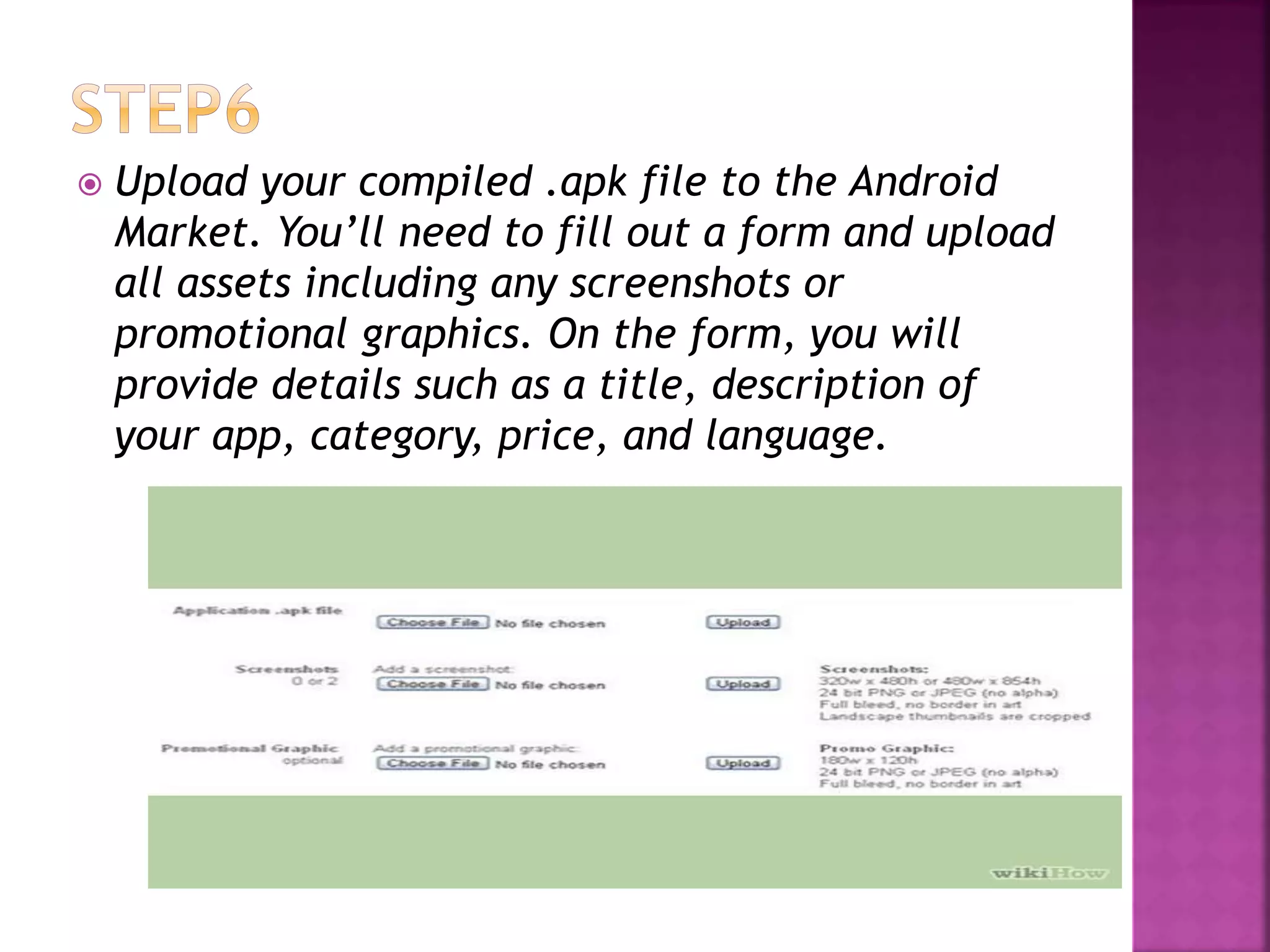  Upload your compiled .apk file to the Android 
Market. You’ll need to fill out a form and upload 
all assets including any screenshots or 
promotional graphics. On the form, you will 
provide details such as a title, description of 
your app, category, price, and language. 
 