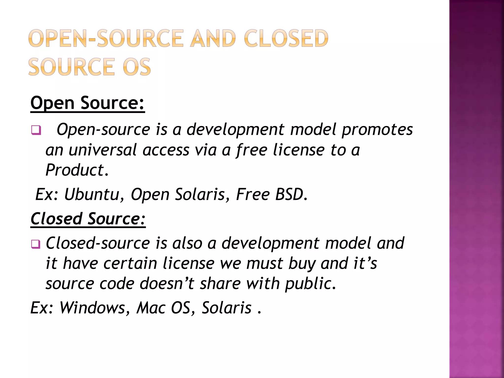Open Source: 
 Open-source is a development model promotes 
an universal access via a free license to a 
Product. 
Ex: Ubuntu, Open Solaris, Free BSD. 
Closed Source: 
 Closed-source is also a development model and 
it have certain license we must buy and it’s 
source code doesn’t share with public. 
Ex: Windows, Mac OS, Solaris . 
 