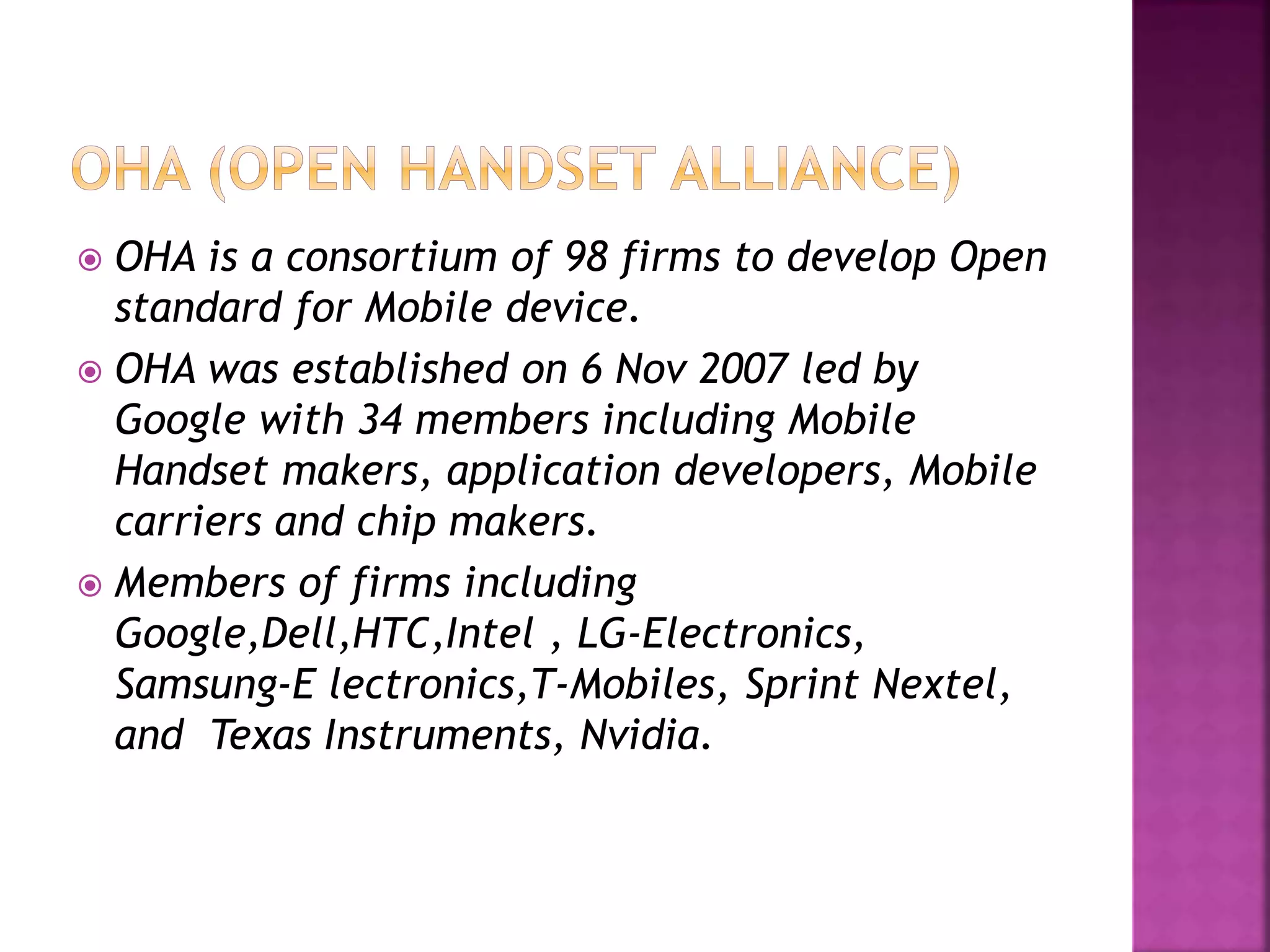 OHA is a consortium of 98 firms to develop Open 
standard for Mobile device. 
 OHA was established on 6 Nov 2007 led by 
Google with 34 members including Mobile 
Handset makers, application developers, Mobile 
carriers and chip makers. 
 Members of firms including 
Google,Dell,HTC,Intel , LG-Electronics, 
Samsung-E lectronics,T-Mobiles, Sprint Nextel, 
and Texas Instruments, Nvidia. 
 