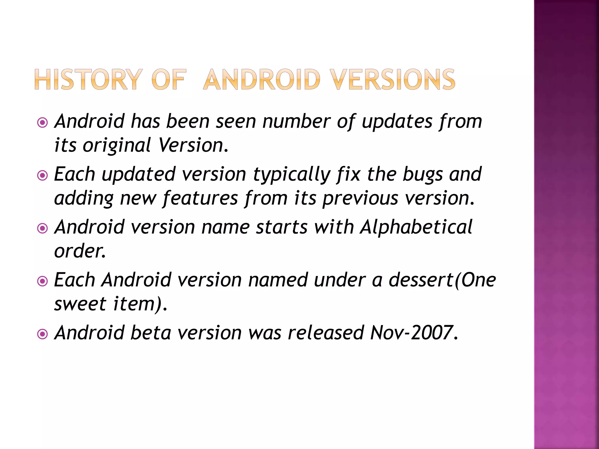  Android has been seen number of updates from 
its original Version. 
 Each updated version typically fix the bugs and 
adding new features from its previous version. 
 Android version name starts with Alphabetical 
order. 
 Each Android version named under a dessert(One 
sweet item). 
 Android beta version was released Nov-2007. 
 
