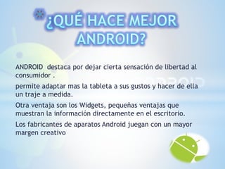 ANDROID destaca por dejar cierta sensación de libertad al 
consumidor . 
permite adaptar mas la tableta a sus gustos y hacer de ella 
un traje a medida. 
Otra ventaja son los Widgets, pequeñas ventajas que 
muestran la información directamente en el escritorio. 
Los fabricantes de aparatos Android juegan con un mayor 
margen creativo 
