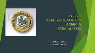 NTCIS II
Tema: Aplicaciones
Android
Integrantes:
 ALEX ACOSTA
 EDISON LESANO
 