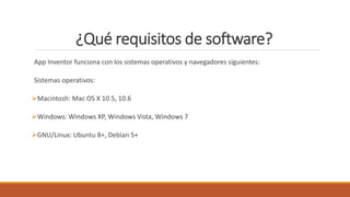 ¿Qué requisitos de software?
App Inventor funciona con los sistemas operativos y navegadores siguientes:
Sistemas operativos:
Macintosh: Mac OS X 10.5, 10.6
Windows: Windows XP, Windows Vista, Windows 7
GNU/Linux: Ubuntu 8+, Debian 5+
 