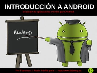 INTRODUCCIÓN A ANDROID
Creación de aplicaciones móviles para Android
Por Francisco J. Recio Portillo para → http://www.toString.es
 
