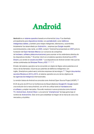 Android
Android es un sistema operativo basado en el kernel de Linux. Fue diseñado
principalmente para dispositivos móviles con pantalla táctil, como teléfonos
inteligenteso tablets; y también para relojes inteligentes, televisores y automóviles.
Inicialmente fue desarrollado por Android Inc., empresa que Google respaldó
económicamente y más tarde, en 2005, compró.9 Android fue presentado en 2007 junto la
fundación del Open Handset Alliance (un consorcio de compañías
de hardware, software ytelecomunicaciones) para avanzar en los estándares abiertos de
los dispositivos móviles.10 El primer móvil con el sistema operativo Android fue el HTC
Dream y se vendió en octubre de 2008.11 Los dispositivos de Android venden más que las
ventas combinadas de Windows Phone y IOS.12 13 14 15
El éxito del sistema operativo se ha convertido en objeto de litigios sobre patentes en el
marco de las llamadas «Guerras por patentes de teléfonos inteligentes» (en
inglés, Smartphone patent wars) entre las empresas de tecnología.16 17 Según documentos
secretos filtrados en 2013 y 2014, el sistema operativo es uno de los objetivos de
las agencias de inteligencia internacionales.
La versión básica de Android es conocida como Android Open Source Project (AOSP).18
El 25 de junio de 2014 en la Conferencia de Desarrolladores Google I/O, Google mostró
una evolución de la marca Android, con el fin de unificar tanto el hardwarecomo
el software y ampliar mercados. Para ello mostraron nuevos productos como Android
TV, Android Auto, Android Wear o una serie de "smartphones" de baja gama bajo el
nombre de Android One. Esto sirvió para estabilizar la imagen de la marca de cara a los
mercados y al público
 