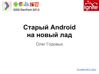 Старый Android
на новый лад
Олег Годовых
16 ноября 2012. Омск
 