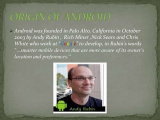 BRIEF HISTORY
*Android, Inc. was founded in Palo Alto,
California in October 2003 by Andy Rubin
(co-founder of Danger),[30] Rich Miner
(co-founder of Wildfire Communications,
Inc.)
*Google acquired Android Inc. on August
17, 2005, making it a wholly owned
subsidiary of Google. Key employees of
Android Inc., including Rubin, Miner and
White,
 