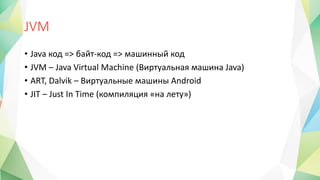 JVM
• Java код => байт-код => машинный код
• JVM – Java Virtual Machine (Виртуальная машина Java)
• ART, Dalvik – Виртуальные машины Android
• JIT – Just In Time (компиляция «на лету»)
 