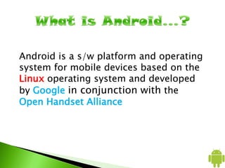 Android is a s/w platform and operating
system for mobile devices based on the
Linux operating system and developed
by Google in conjunction with the
Open Handset Alliance
 