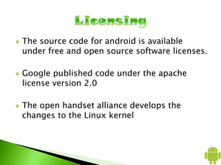 The source code for android is available
under free and open source software licenses.
Google published code under the apache
license version 2.0
The open handset alliance develops the
changes to the Linux kernel
 