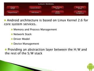 Android architecture is based on Linux Kernel 2.6 for
core system services.
Memory and Process Management
Network Stack
Driver Model
Device Management
Providing an abstraction layer between the H/W and
the rest of the S/W stack
 