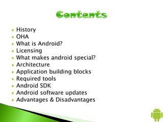 History
OHA
What is Android?
Licensing
What makes android special?
Architecture
Application building blocks
Required tools
Android SDK
Android software updates
Advantages & Disadvantages
 
