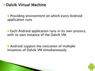 Dalvik Virtual Machine
Providing environment on which every Android
application runs
Each Android application runs in its own process,
with its own instance of the Dalvik VM.
Android support the execution of multiple
instances of Dalvik VM simultaneously.
 
