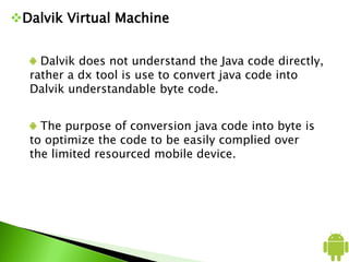 Dalvik Virtual Machine
Dalvik does not understand the Java code directly,
rather a dx tool is use to convert java code into
Dalvik understandable byte code.
The purpose of conversion java code into byte is
to optimize the code to be easily complied over
the limited resourced mobile device.
 