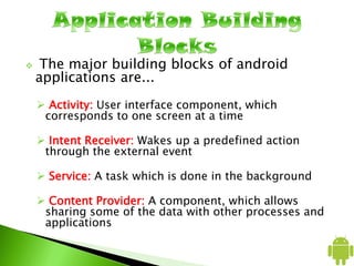  The major building blocks of android
applications are...
 Activity: User interface component, which
corresponds to one screen at a time
 Intent Receiver: Wakes up a predefined action
through the external event
 Service: A task which is done in the background
 Content Provider: A component, which allows
sharing some of the data with other processes and
applications
 