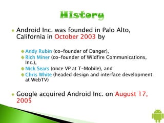 Android Inc. was founded in Palo Alto,
California in October 2003 by
Andy Rubin (co-founder of Danger),
Rich Miner (co-founder of Wildfire Communications,
Inc.),
Nick Sears (once VP at T-Mobile), and
Chris White (headed design and interface development
at WebTV)
Google acquired Android Inc. on August 17,
2005
 