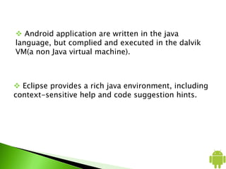  Android application are written in the java
language, but complied and executed in the dalvik
VM(a non Java virtual machine).
 Eclipse provides a rich java environment, including
context-sensitive help and code suggestion hints.
 