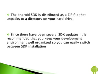  The android SDK is distributed as a ZIP file that
unpacks to a directory on your hard drive.
 Since there have been several SDK updates. It is
recommended that you keep your development
environment well organized so you can easily switch
between SDK installation
 