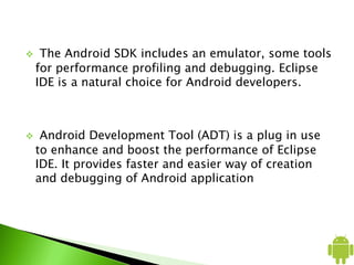  The Android SDK includes an emulator, some tools
for performance profiling and debugging. Eclipse
IDE is a natural choice for Android developers.
 Android Development Tool (ADT) is a plug in use
to enhance and boost the performance of Eclipse
IDE. It provides faster and easier way of creation
and debugging of Android application
 