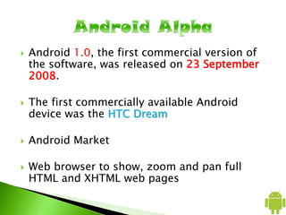  Android 1.0, the first commercial version of
the software, was released on 23 September
2008.
 The first commercially available Android
device was the HTC Dream
 Android Market
 Web browser to show, zoom and pan full
HTML and XHTML web pages
 