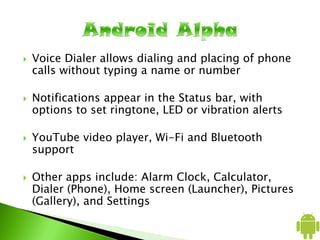  Voice Dialer allows dialing and placing of phone
calls without typing a name or number
 Notifications appear in the Status bar, with
options to set ringtone, LED or vibration alerts
 YouTube video player, Wi-Fi and Bluetooth
support
 Other apps include: Alarm Clock, Calculator,
Dialer (Phone), Home screen (Launcher), Pictures
(Gallery), and Settings
 