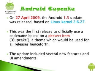  On 27 April 2009, the Android 1.5 update
was released, based on Linux kernel 2.6.27.
 This was the first release to officially use a
codename based on a dessert item
("Cupcake"), a theme which would be used for
all releases henceforth.
 The update included several new features and
UI amendments
 