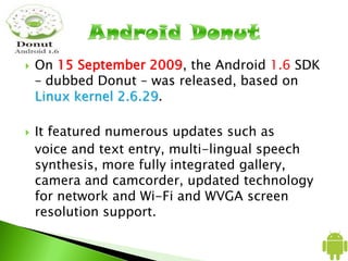 On 15 September 2009, the Android 1.6 SDK
– dubbed Donut – was released, based on
Linux kernel 2.6.29.
 It featured numerous updates such as
voice and text entry, multi-lingual speech
synthesis, more fully integrated gallery,
camera and camcorder, updated technology
for network and Wi-Fi and WVGA screen
resolution support.
 