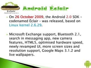  On 26 October 2009, the Android 2.0 SDK –
codenamed Éclair – was released, based on
Linux kernel 2.6.29.
 Microsoft Exchange support, Bluetooth 2.1,
search in messaging app, new camera
features, HTML5, optimised hardware speed,
newly revamped UI, more screen sizes and
resolution support, Google Maps 3.1.2 and
live wallpapers.
 