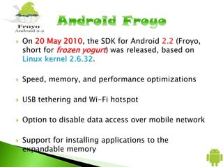  On 20 May 2010, the SDK for Android 2.2 (Froyo,
short for frozen yogurt) was released, based on
Linux kernel 2.6.32.
 Speed, memory, and performance optimizations
 USB tethering and Wi-Fi hotspot
 Option to disable data access over mobile network
 Support for installing applications to the
expandable memory
 
