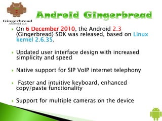  On 6 December 2010, the Android 2.3
(Gingerbread) SDK was released, based on Linux
kernel 2.6.35.
 Updated user interface design with increased
simplicity and speed
 Native support for SIP VoIP internet telephony
 Faster and intuitive keyboard, enhanced
copy/paste functionality
 Support for multiple cameras on the device
 