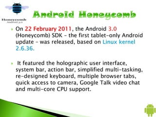  On 22 February 2011, the Android 3.0
(Honeycomb) SDK – the first tablet-only Android
update – was released, based on Linux kernel
2.6.36.
 It featured the holographic user interface,
system bar, action bar, simplified multi-tasking,
re-designed keyboard, multiple browser tabs,
quick access to camera, Google Talk video chat
and multi-core CPU support.
 