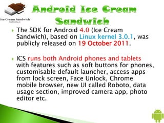  The SDK for Android 4.0 (Ice Cream
Sandwich), based on Linux kernel 3.0.1, was
publicly released on 19 October 2011.
 ICS runs both Android phones and tablets
with features such as soft buttons for phones,
customisable default launcher, access apps
from lock screen, Face Unlock, Chrome
mobile browser, new UI called Roboto, data
usage section, improved camera app, photo
editor etc.
 