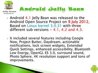  Android 4.1 Jelly Bean was released to the
Android Open Source Project on 9 July 2012,
Based on Linux kernel 3.0.31 with three
different sub versions - 4.1, 4.2 and 4.3.
 It included several features including Google
Now, Project Butter, Daydream, actionable
notifications, lock screen widgets, Extended
Quick Settings, enhanced accessibility, Bluetooth
Low Energy, OpenGL ES 3.0, surround sound,
Photo Sphere, 4K resolution support and tons of
improvements.
 