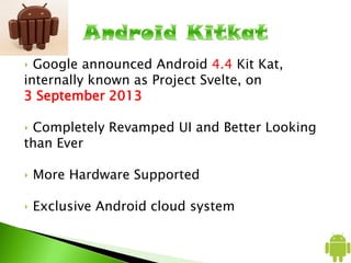‣ Google announced Android 4.4 Kit Kat,
internally known as Project Svelte, on
3 September 2013
‣ Completely Revamped UI and Better Looking
than Ever
‣ More Hardware Supported
‣ Exclusive Android cloud system
 