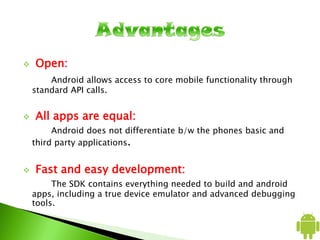  Open:
Android allows access to core mobile functionality through
standard API calls.
 All apps are equal:
Android does not differentiate b/w the phones basic and
third party applications.
 Fast and easy development:
The SDK contains everything needed to build and android
apps, including a true device emulator and advanced debugging
tools.
 