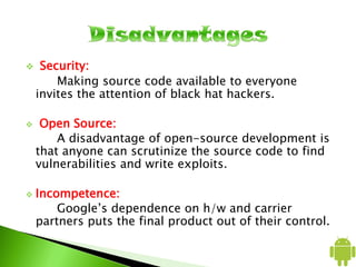  Security:
Making source code available to everyone
invites the attention of black hat hackers.
 Open Source:
A disadvantage of open-source development is
that anyone can scrutinize the source code to find
vulnerabilities and write exploits.
 Incompetence:
Google’s dependence on h/w and carrier
partners puts the final product out of their control.
 
