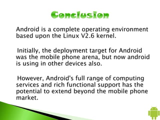 Android is a complete operating environment
based upon the Linux V2.6 kernel.
Initially, the deployment target for Android
was the mobile phone arena, but now android
is using in other devices also.
However, Android's full range of computing
services and rich functional support has the
potential to extend beyond the mobile phone
market.
 