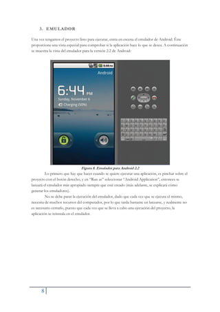 8
3. EMULADOR
Una vez tengamos el proyecto listo para ejecutar, entra en escena el emulador de Android. Éste
proporciona una vista especial para comprobar si la aplicación hace lo que se desea. A continuación
se muestra la vista del emulador para la versión 2.2 de Android:
Figura 8. Emulador para Android 2.2
Lo primero que hay que hacer cuando se quiere ejecutar una aplicación, es pinchar sobre el
proyecto con el botón derecho, y en “Run as” seleccionar “Android Application”, entonces se
lanzará el emulador más apropiado siempre que esté creado (más adelante, se explicará cómo
generar los emuladores).
No se debe parar la ejecución del emulador, dado que cada vez que se ejecuta el mismo,
necesita de muchos recursos del computador, por lo que tarda bastante en lanzarse, y realmente no
es necesario cerrarlo, puesto que cada vez que se lleva a cabo una ejecución del proyecto, la
aplicación se reinstala en el emulador.
 
