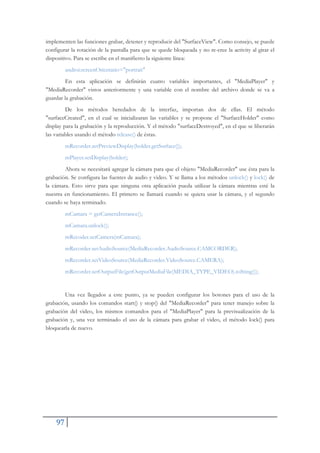 97
implementen las funciones grabar, detener y reproducir del "SurfaceView". Como consejo, se puede
configurar la rotación de la pantalla para que se quede bloqueada y no re-cree la activity al girar el
dispositivo. Para se escribe en el manifiesto la siguiente línea:
androi:screenOrientatio="portrait"
En esta aplicación se definirán cuatro variables importantes, el "MediaPlayer" y
"MediaRecorder" vistos anteriormente y una variable con el nombre del archivo donde se va a
guardar la grabación.
De los métodos heredados de la interfaz, importan dos de ellas. El método
"surfaceCreated", en el cual se inicializaran las variables y se propone el "SurfaceHolder" como
display para la grabación y la reproducción. Y el método "surfaceDestroyed", en el que se liberarán
las variables usando el método release() de éstas.
mRecorder.setPreviewDisplay(holder.getSurface());
mPlayer.setDisplay(holder);
Ahora se necesitará agregar la cámara para que el objeto "MediaRecorder" use ésta para la
grabación. Se configura las fuentes de audio y video. Y se llama a los métodos unlock() y lock() de
la cámara. Esto sirve para que ninguna otra aplicación pueda utilizar la cámara mientras esté la
nuestra en funcionamiento. El primero se llamará cuando se quiera usar la cámara, y el segundo
cuando se haya terminado.
mCamara = getCameraInstance();
mCamara.unlock();
mRecoder.setCamera(mCamara);
mRecorder.setAudioSource(MediaRecorder.AudioSource.CAMCORDER);
mRecorder.setVideoSource(MediaRecorder.VideoSource.CAMERA);
mRecorder.setOutputFile(getOutputMediaFile(MEDIA_TYPE_VIDEO).toSting());
Una vez llegados a este punto, ya se pueden configurar los botones para el uso de la
grabación, usando los comandos start() y stop() del "MediaRecorder" para tener manejo sobre la
grabación del video, los mismos comandos para el "MediaPlayer" para la previsualización de la
grabación y, una vez terminado el uso de la cámara para grabar el video, el método lock() para
bloquearla de nuevo.
 